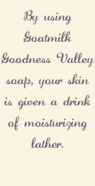 By using Goatmilk Goodness Valley soap, your skin is given a drink of moisturizing lather.