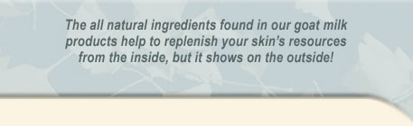 The all natural ingredients found in our goat milk products help to replenish you skin's resources from the inside, but it shows on the outside!